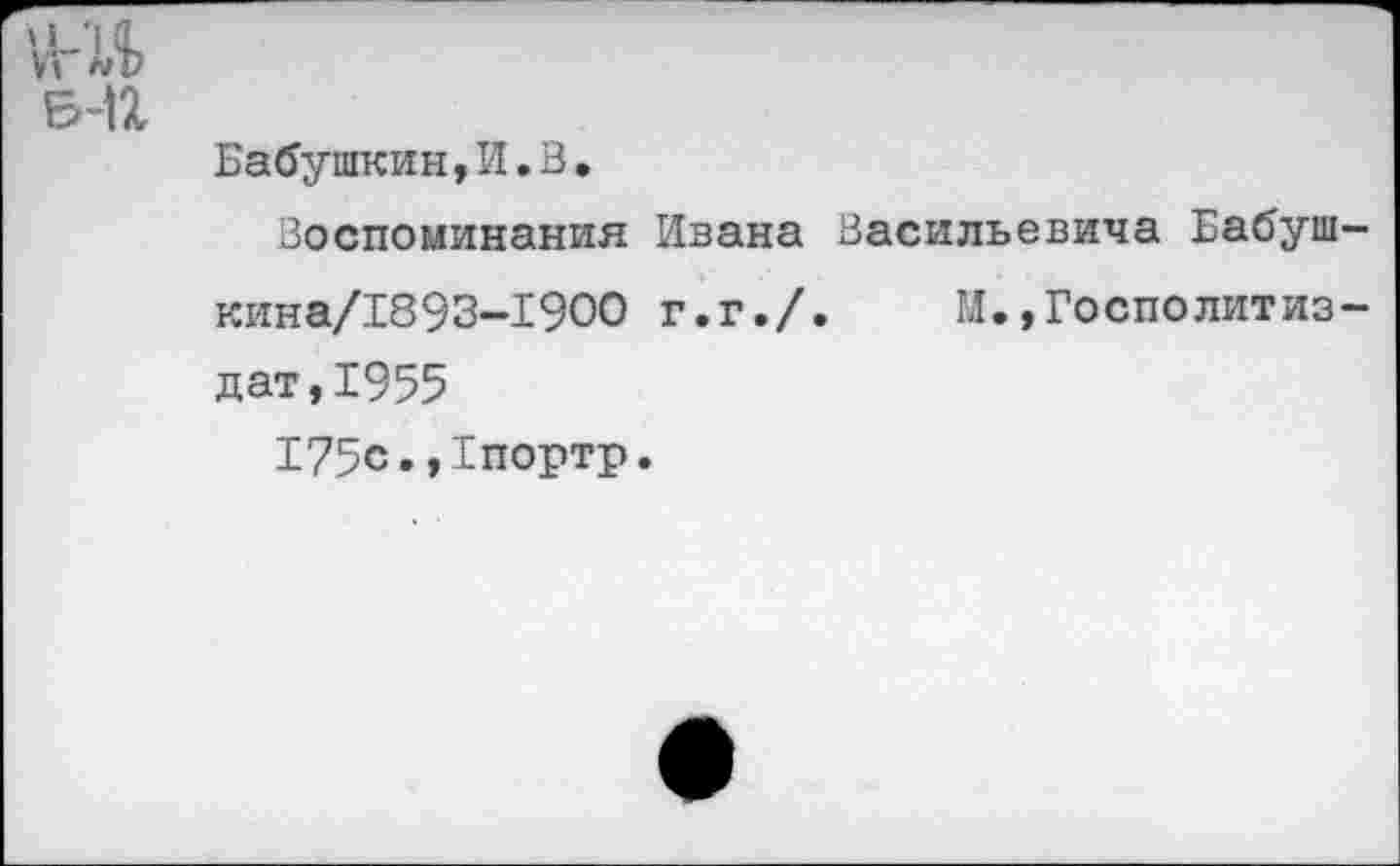 ﻿ш
Б-П
Бабушкин,И.В.
Воспоминания Ивана Васильевича Бабуш-кина/1893-1900 г.г./. И.»Госполитиз-дат,1955
175с.,1портр.